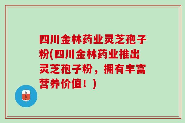 四川金林药业灵芝孢子粉(四川金林药业推出灵芝孢子粉，拥有丰富营养价值！)