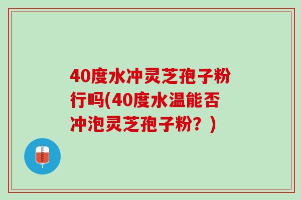 40度水冲灵芝孢子粉行吗(40度水温能否冲泡灵芝孢子粉？)