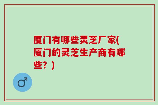 厦门有哪些灵芝厂家(厦门的灵芝生产商有哪些？)