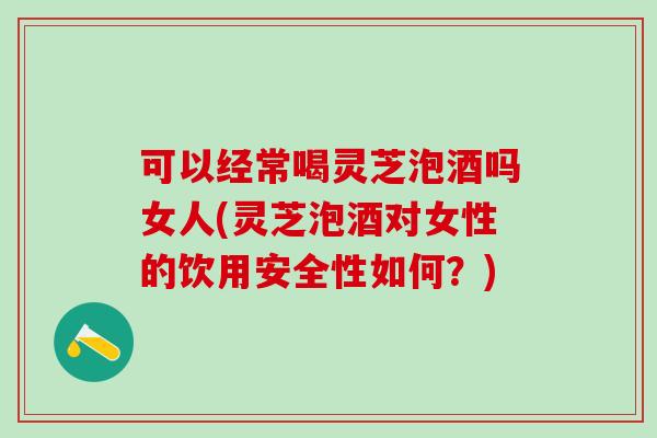 可以经常喝灵芝泡酒吗女人(灵芝泡酒对女性的饮用安全性如何？)