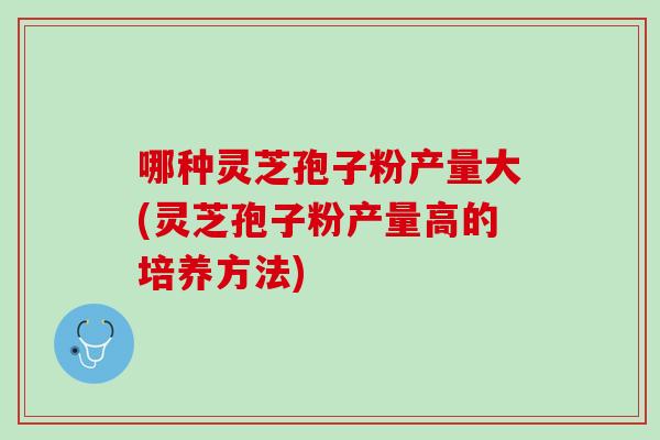 哪种灵芝孢子粉产量大(灵芝孢子粉产量高的培养方法)
