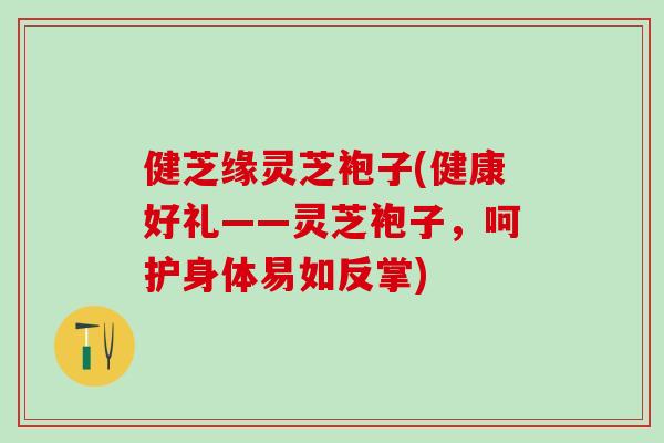 健芝缘灵芝袍子(健康好礼——灵芝袍子，呵护身体易如反掌)
