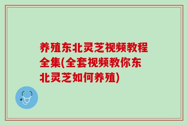 养殖东北灵芝视频教程全集(全套视频教你东北灵芝如何养殖)