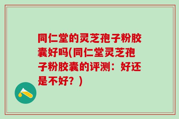 同仁堂的灵芝孢子粉胶囊好吗(同仁堂灵芝孢子粉胶囊的评测：好还是不好？)