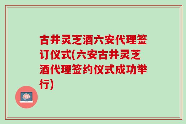 古井灵芝酒六安代理签订仪式(六安古井灵芝酒代理签约仪式成功举行) 古井灵芝酒六安代理签订仪式(六安古井灵芝酒代理签约仪式成功举行)