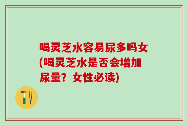 喝灵芝水容易尿多吗女(喝灵芝水是否会增加尿量?女性必读) 喝灵芝水容易尿多吗女(喝灵芝水是否会增加尿量?女性必读)