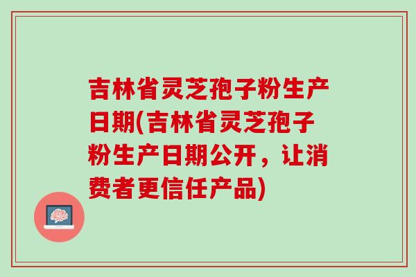 吉林省灵芝孢子粉生产日期(吉林省灵芝孢子粉生产日期公开,让消费者更信任产品) 吉林省灵芝孢子粉生产日期(吉林省灵芝孢子粉生产日期公开,让消费者更信任产品)