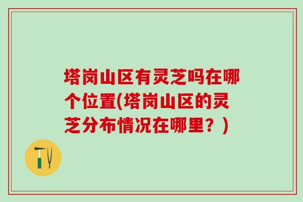 塔岗山区有灵芝吗在哪个位置(塔岗山区的灵芝分布情况在哪里？)