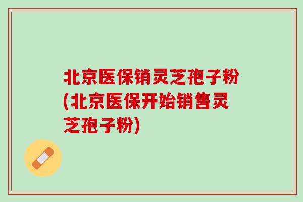 北京医保销灵芝孢子粉(北京医保开始销售灵芝孢子粉)