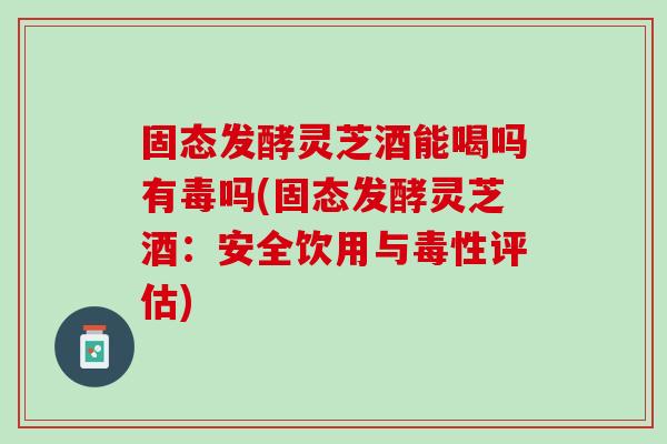 固态发酵灵芝酒能喝吗有毒吗(固态发酵灵芝酒：安全饮用与毒性评估)