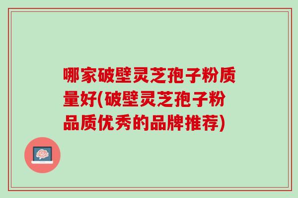 哪家破壁灵芝孢子粉质量好(破壁灵芝孢子粉品质优秀的品牌推荐) 哪家破壁灵芝孢子粉质量好(破壁灵芝孢子粉品质优秀的品牌推荐)
