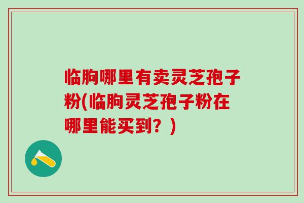 临朐哪里有卖灵芝孢子粉(临朐灵芝孢子粉在哪里能买到？)