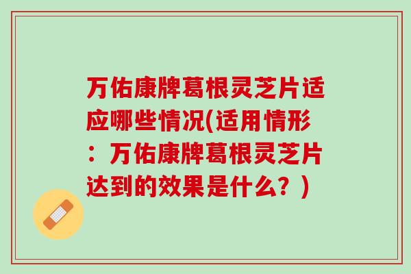 万佑康牌葛根灵芝片适应哪些情况(适用情形：万佑康牌葛根灵芝片达到的效果是什么？)