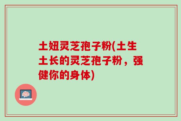 土妞灵芝孢子粉(土生土长的灵芝孢子粉，强健你的身体)