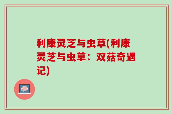 利康灵芝与虫草(利康灵芝与虫草：双菇奇遇记)