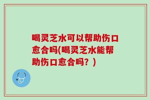 喝灵芝水可以帮助伤口愈合吗(喝灵芝水能帮助伤口愈合吗?) 喝灵芝水可以帮助伤口愈合吗(喝灵芝水能帮助伤口愈合吗?)