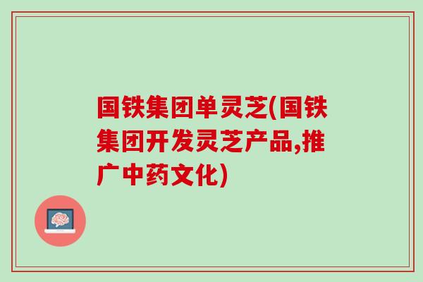 国铁集团单灵芝(国铁集团开发灵芝产品,推广文化) 国铁集团单灵芝(国铁集团开发灵芝产品,推广文化)