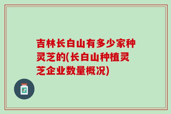 吉林长白山有多少家种灵芝的(长白山种植灵芝企业数量概况) 吉林长白山有多少家种灵芝的(长白山种植灵芝企业数量概况)