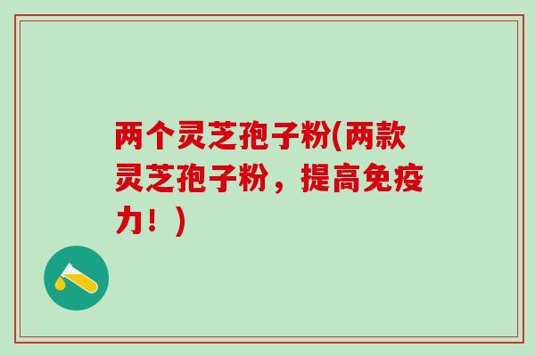 两个灵芝孢子粉(两款灵芝孢子粉，提高免疫力！)