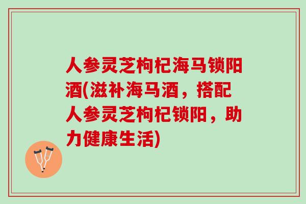 人参灵芝枸杞海马锁阳酒(滋补海马酒，搭配人参灵芝枸杞锁阳，助力健康生活)