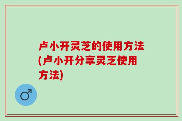 卢小开灵芝的使用方法(卢小开分享灵芝使用方法) 卢小开灵芝的使用方法(卢小开分享灵芝使用方法)