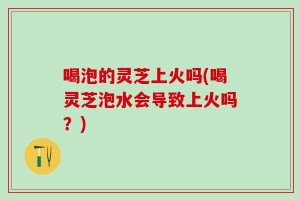 喝泡的灵芝上火吗(喝灵芝泡水会导致上火吗?) 喝泡的灵芝上火吗(喝灵芝泡水会导致上火吗?)