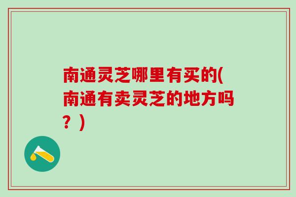 南通灵芝哪里有买的(南通有卖灵芝的地方吗？)