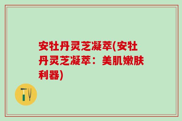 安牡丹灵芝凝萃(安牡丹灵芝凝萃：美肌嫩肤利器)