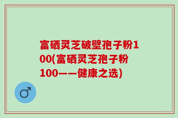 富硒灵芝破壁孢子粉100(富硒灵芝孢子粉100——健康之选) 富硒灵芝破壁孢子粉100(富硒灵芝孢子粉100——健康之选)