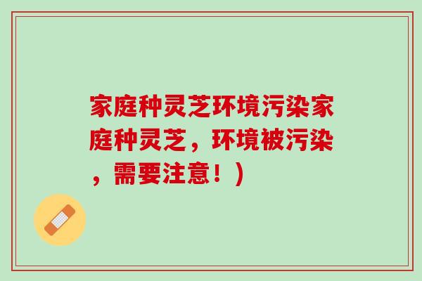 家庭种灵芝环境污染家庭种灵芝，环境被污染，需要注意！)