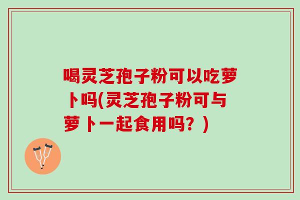 喝灵芝孢子粉可以吃萝卜吗(灵芝孢子粉可与萝卜一起食用吗？)