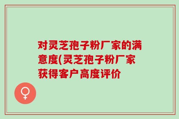 对灵芝孢子粉厂家的满意度(灵芝孢子粉厂家获得客户高度评价