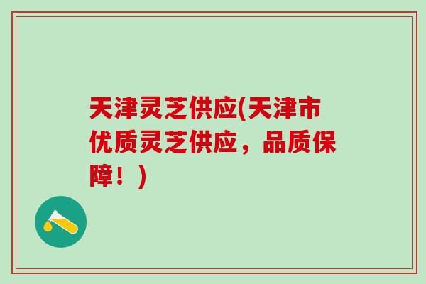 天津灵芝供应(天津市优质灵芝供应，品质保障！)