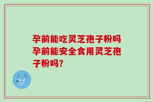 孕前能吃灵芝孢子粉吗孕前能安全食用灵芝孢子粉吗? 孕前能吃灵芝孢子粉吗孕前能安全食用灵芝孢子粉吗?