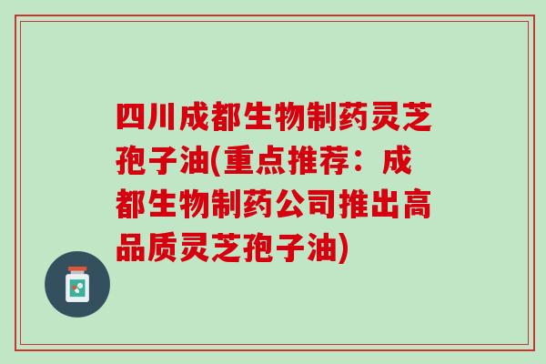 四川成都生物制药灵芝孢子油(重点推荐：成都生物制药公司推出高品质灵芝孢子油)
