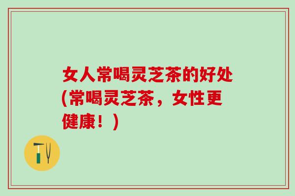 女人常喝灵芝茶的好处(常喝灵芝茶，女性更健康！)