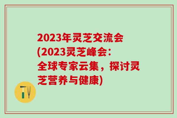 2023年灵芝交流会(2023灵芝峰会：全球专家云集，探讨灵芝营养与健康)
