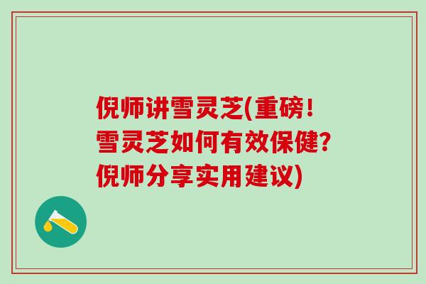 倪师讲雪灵芝(重磅！雪灵芝如何有效保健？倪师分享实用建议)