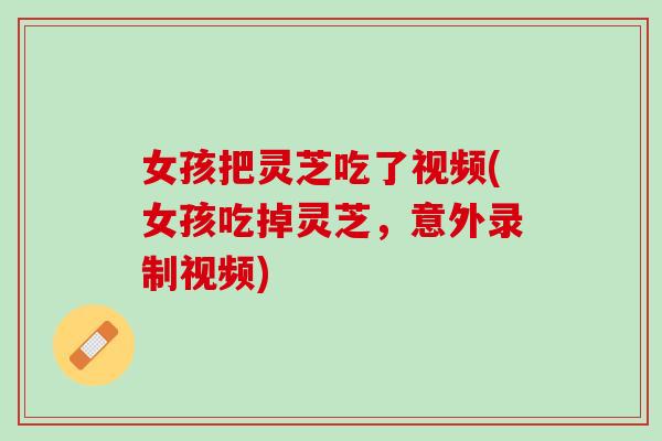 女孩把灵芝吃了视频(女孩吃掉灵芝，意外录制视频)