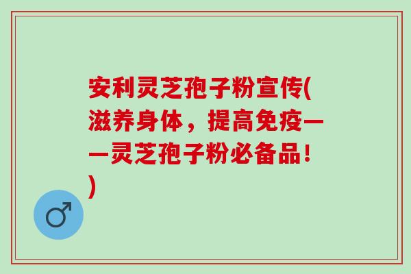 安利灵芝孢子粉宣传(滋养身体，提高免疫——灵芝孢子粉必备品！)