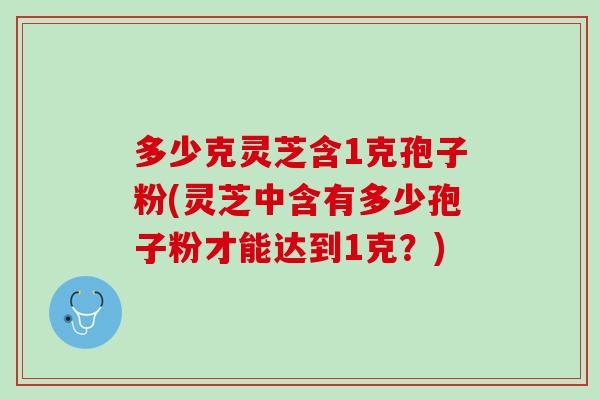 多少克灵芝含1克孢子粉(灵芝中含有多少孢子粉才能达到1克？)