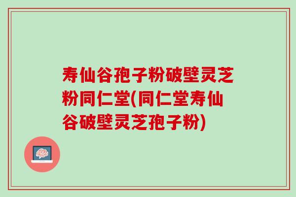 寿仙谷孢子粉破壁灵芝粉同仁堂(同仁堂寿仙谷破壁灵芝孢子粉)