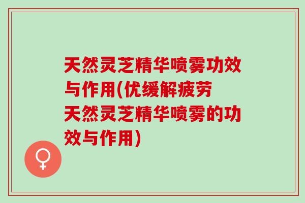 天然灵芝精华喷雾功效与作用(优缓解疲劳 天然灵芝精华喷雾的功效与作用)
