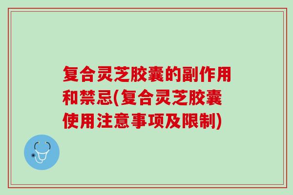 复合灵芝胶囊的副作用和禁忌(复合灵芝胶囊使用注意事项及限制)