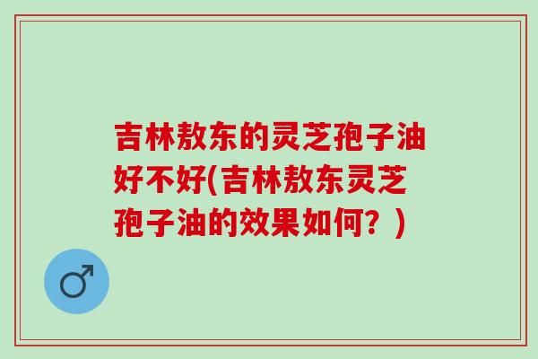 吉林敖东的灵芝孢子油好不好(吉林敖东灵芝孢子油的效果如何？)