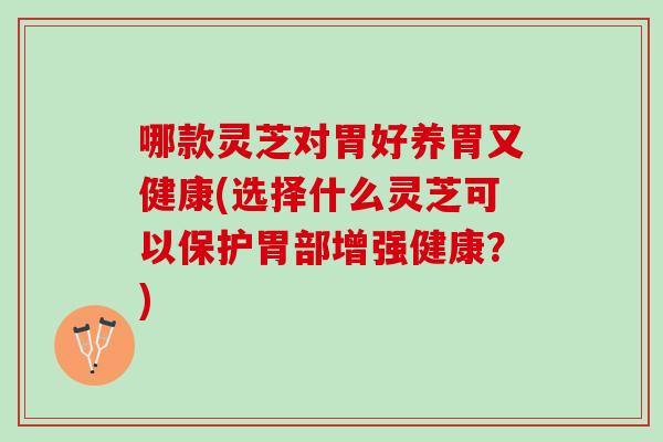 哪款灵芝对胃好养胃又健康(选择什么灵芝可以保护胃部增强健康？)