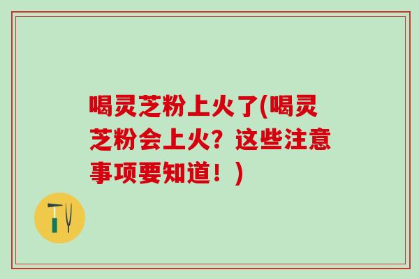 喝灵芝粉上火了(喝灵芝粉会上火？这些注意事项要知道！)