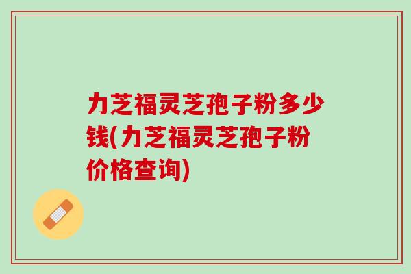 力芝福灵芝孢子粉多少钱(力芝福灵芝孢子粉价格查询)