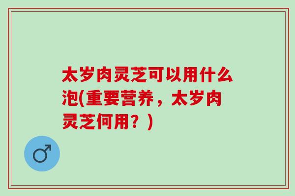 太岁肉灵芝可以用什么泡(重要营养，太岁肉灵芝何用？)