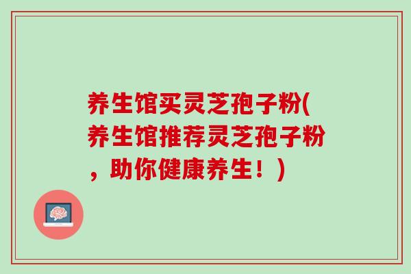 养生馆买灵芝孢子粉(养生馆推荐灵芝孢子粉，助你健康养生！)